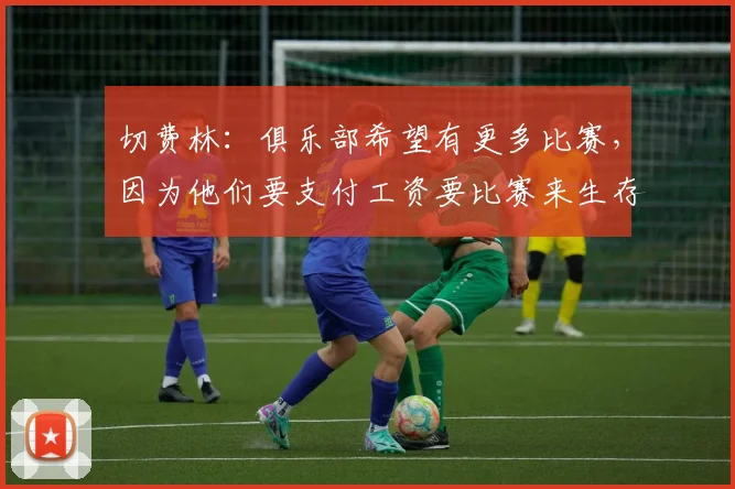 切费林：俱乐部希望有更多比赛，因为他们要支付工资要比赛来生存