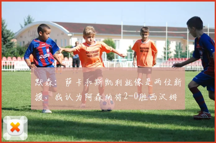 默森：萨卡和斯凯利就像是两位新援，我认为阿森纳将2-0胜西汉姆