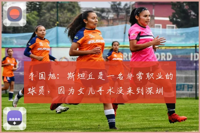 李国旭：斯坦丘是一名非常职业的球员，因为女儿手术没来到深圳