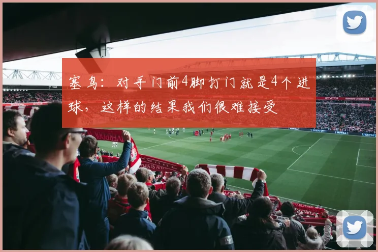 塞鸟：对手门前4脚打门就是4个进球，这样的结果我们很难接受